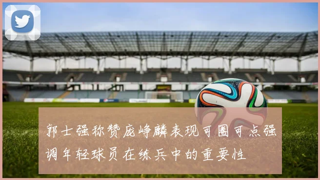 郭士强称赞庞峥麟表现可圈可点强调年轻球员在练兵中的重要性
