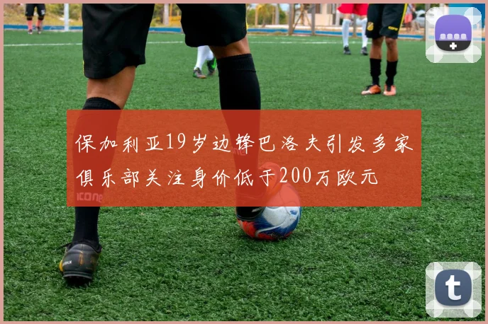 保加利亚19岁边锋巴洛夫引发多家俱乐部关注身价低于200万欧元