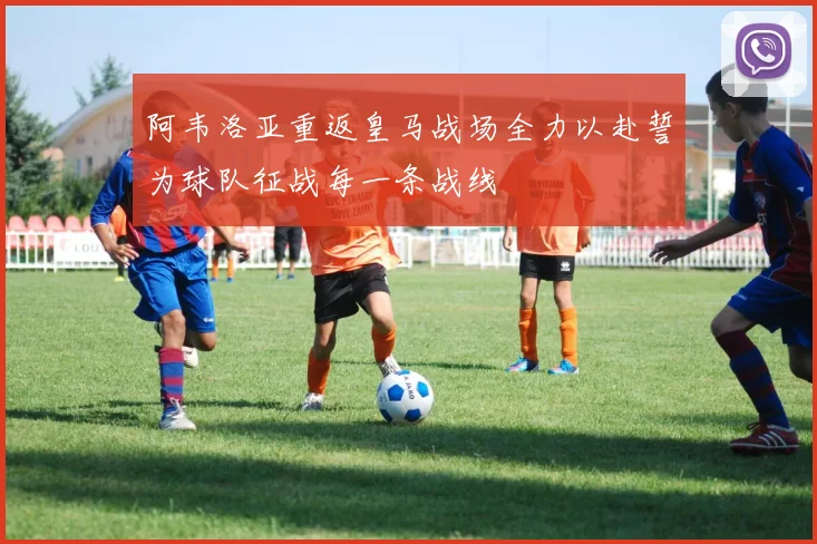 阿韦洛亚重返皇马战场全力以赴誓为球队征战每一条战线
