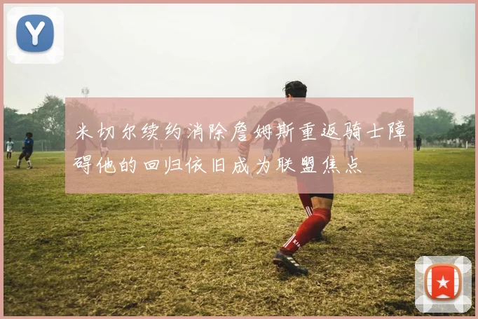 米切尔续约消除詹姆斯重返骑士障碍他的回归依旧成为联盟焦点