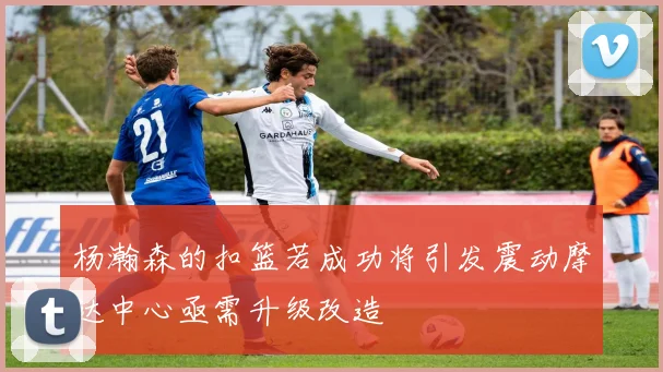 杨瀚森的扣篮若成功将引发震动摩达中心亟需升级改造