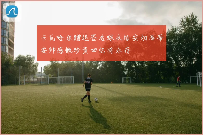 卡瓦哈尔赠送签名球衣给安切洛蒂安帅感慨珍贵回忆将永存