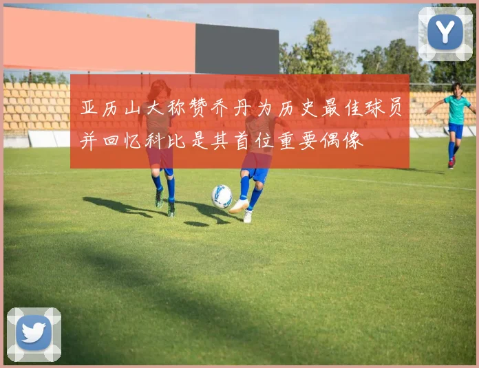 亚历山大称赞乔丹为历史最佳球员并回忆科比是其首位重要偶像