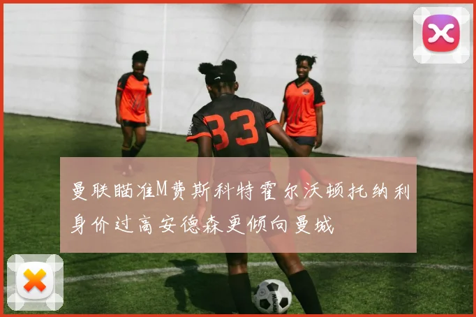 曼联瞄准M费斯科特霍尔沃顿托纳利身价过高安德森更倾向曼城