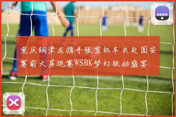 重庆铜梁龙携手张雪机车共赴国安赛前大屏观赛WSBK梦幻联动盛宴