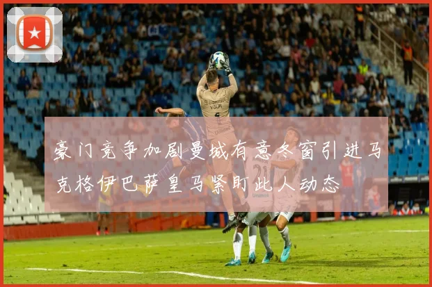 豪门竞争加剧曼城有意冬窗引进马克格伊巴萨皇马紧盯此人动态