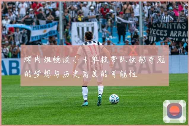 烤肉姐畅谈小卡单核带队快船夺冠的梦想与历史高度的可能性